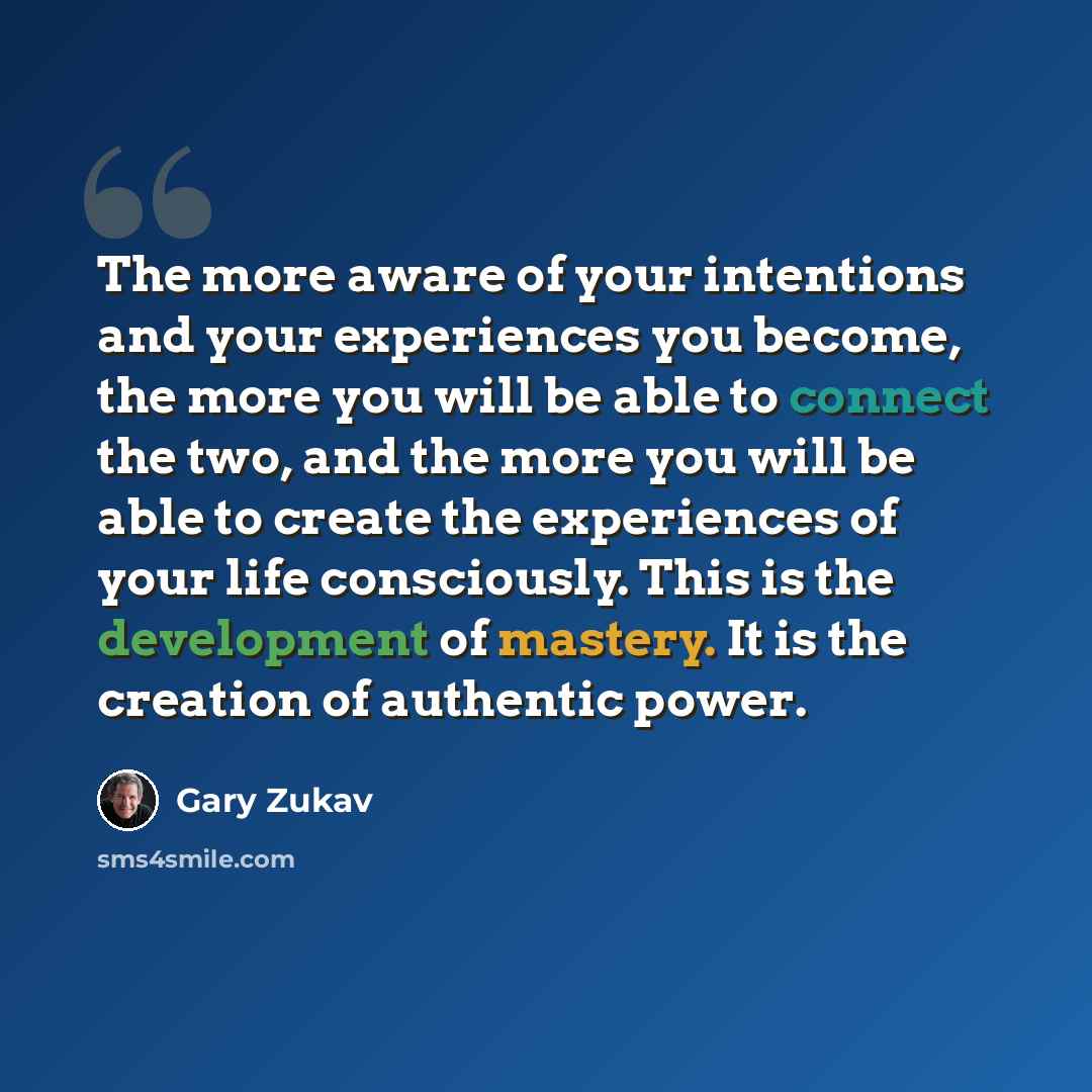 “The more aware of your intentions and your experiences you become, the more you will be able to connect the two, and the more you will be able to create the experiences of your life consciously. This is the development of mastery. It is the creation of authentic power.” quote by Gary Zukav
