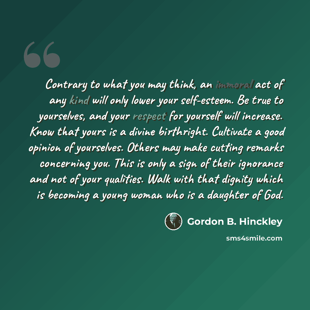 “Contrary to what you may think, an immoral act of any kind will only lower your self-esteem. Be true to yourselves, and your respect for yourself will increase. Know that yours is a divine birthright. Cultivate a good opinion of yourselves. Others may make cutting remarks concerning you. This is…” quote by Gordon B. Hinckley