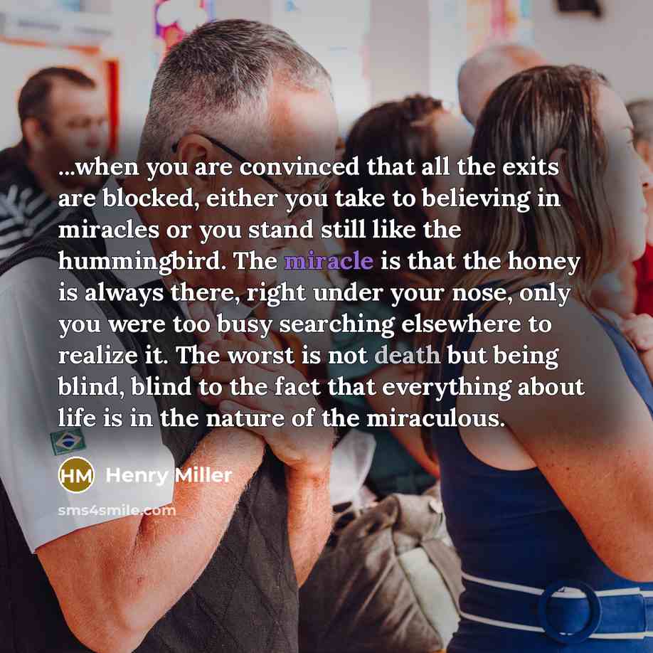 “...when you are convinced that all the exits are blocked, either you take to believing in miracles or you stand still like the hummingbird. The miracle is that the honey is always there, right under your nose, only you were too busy searching elsewhere to realize it. The worst is not death but…” quote by Henry Miller