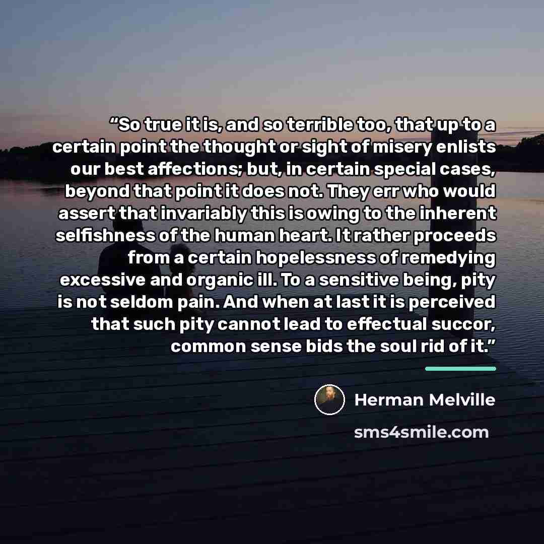 “So true it is, and so terrible too, that up to a certain point the thought or sight of misery enlists our best affections; but, in certain special cases, beyond that point it does not. They err who would assert that invariably this is owing to the inherent selfishness of the human heart. It rather…” quote by Herman Melville