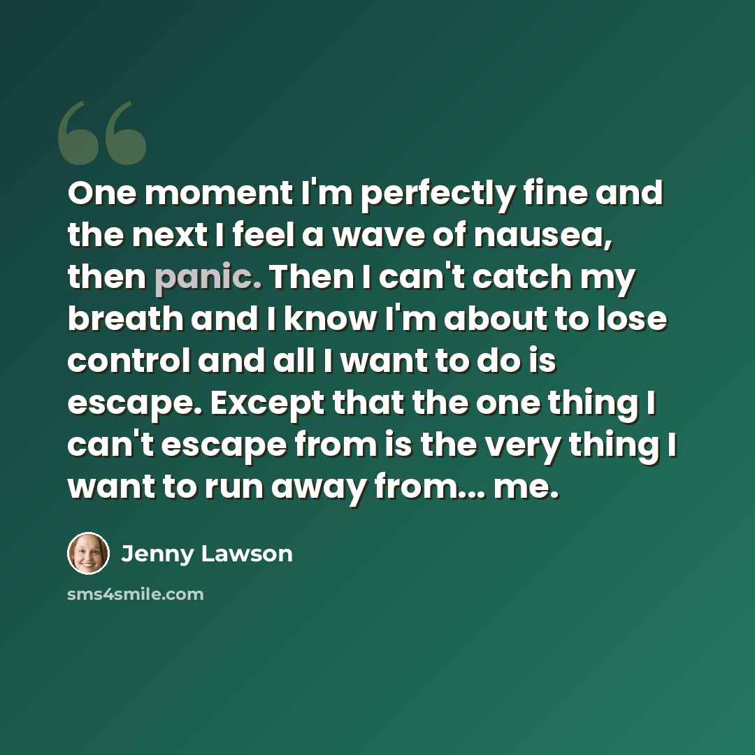 “One moment I'm perfectly fine and the next I feel a wave of nausea, then panic. Then I can't catch my breath and I know I'm about to lose control and all I want to do is escape. Except that the one thing I can't escape from is the very thing I want to run away from... me.” quote by Jenny Lawson
