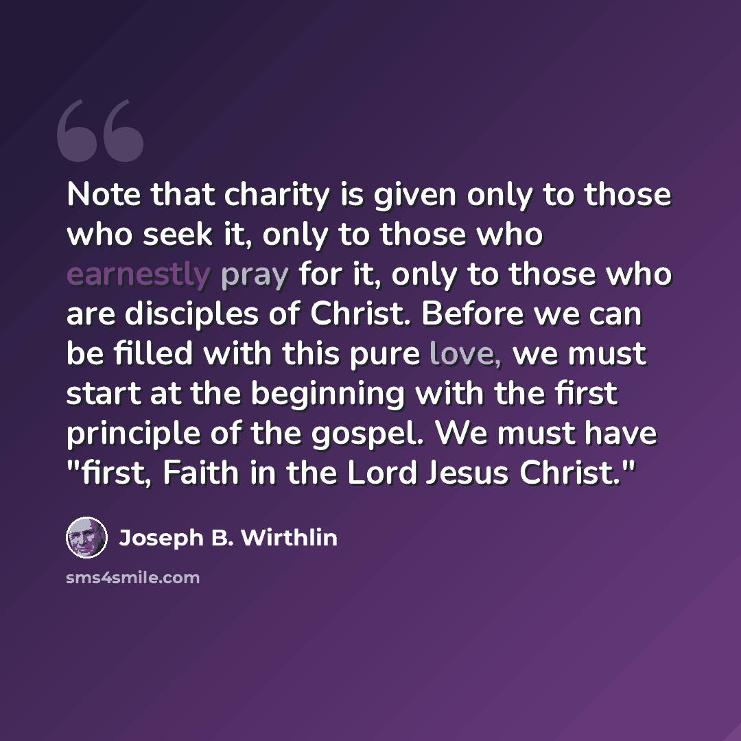 “Note that charity is given only to those who seek it, only to those who earnestly pray for it, only to those who are disciples of Christ. Before we can be filled with this pure love, we must start at the beginning with the first principle of the gospel. We must have "first, Faith in the Lord Jesus…” quote by Joseph B. Wirthlin