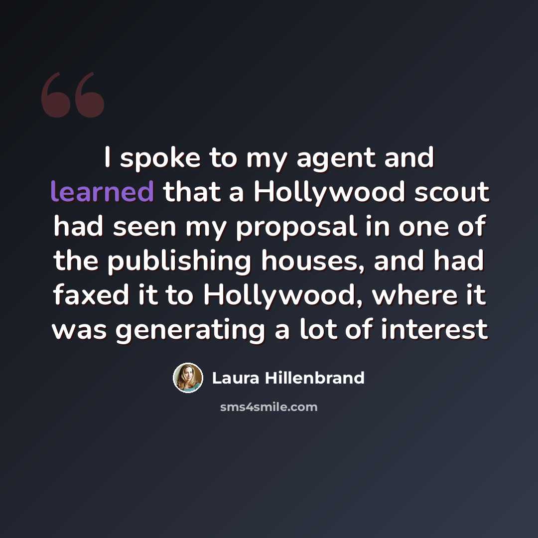 “I spoke to my agent and learned that a Hollywood scout had seen my proposal in one of the publishing houses, and had faxed it to Hollywood, where it was generating a lot of interest” quote by Laura Hillenbrand