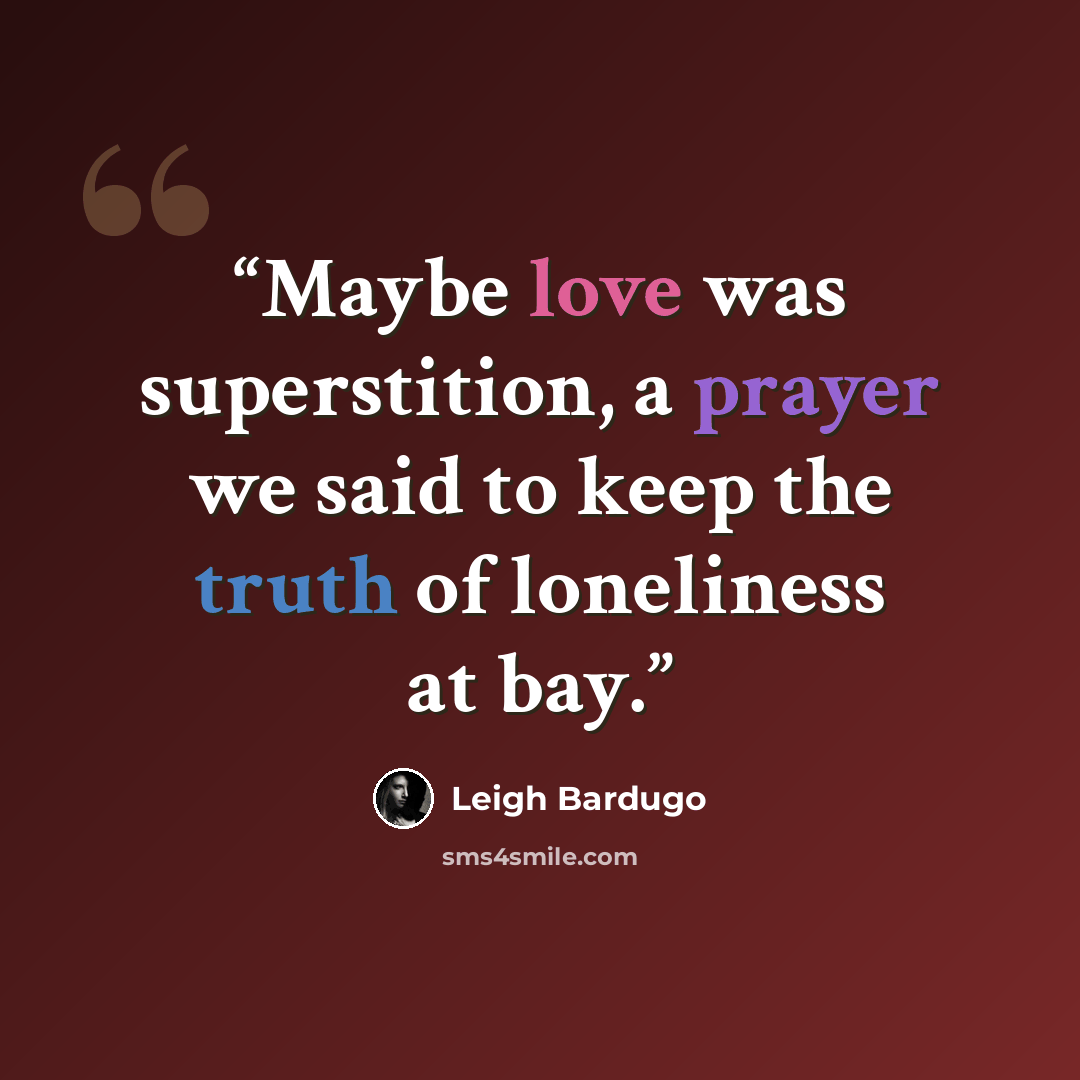 “Maybe love was superstition, a prayer we said to keep the truth of loneliness at bay.” quote by Leigh Bardugo
