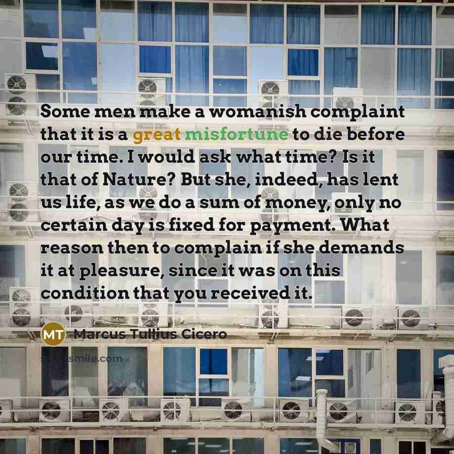 “Some men make a womanish complaint that it is a great misfortune to die before our time. I would ask what time? Is it that of Nature? But she, indeed, has lent us life, as we do a sum of money, only no certain day is fixed for payment. What reason then to complain if she demands it at pleasure…” quote by Marcus Tullius Cicero