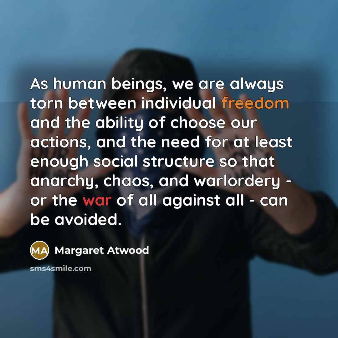 “As human beings, we are always torn between individual freedom and the ability of choose our actions, and the need for at least enough social structure so that anarchy, chaos, and warlordery - or the war of all against all - can be avoided.” quote by Margaret Atwood