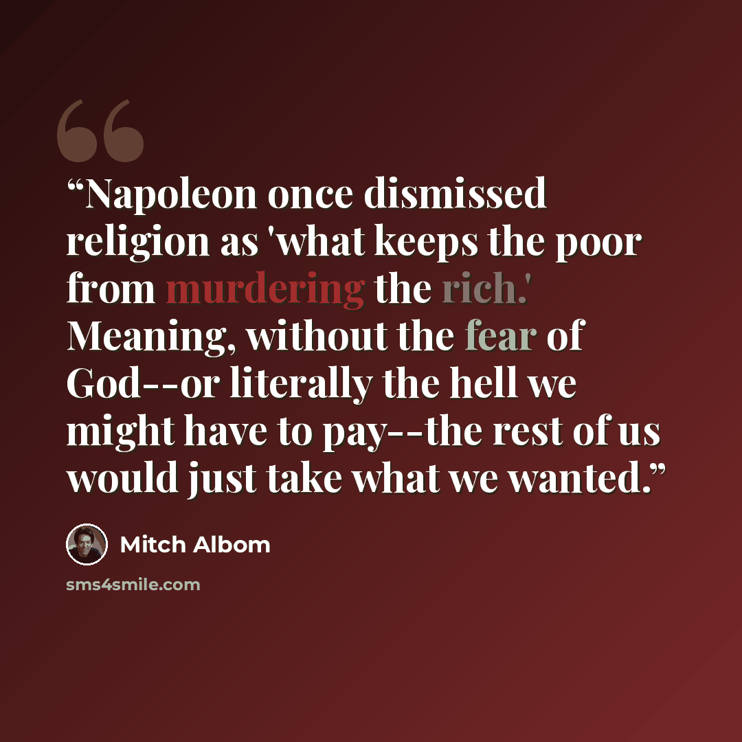 “Napoleon once dismissed religion as 'what keeps the poor from murdering the rich.' Meaning, without the fear of God--or literally the hell we might have to pay--the rest of us would just take what we wanted.” quote by Mitch Albom