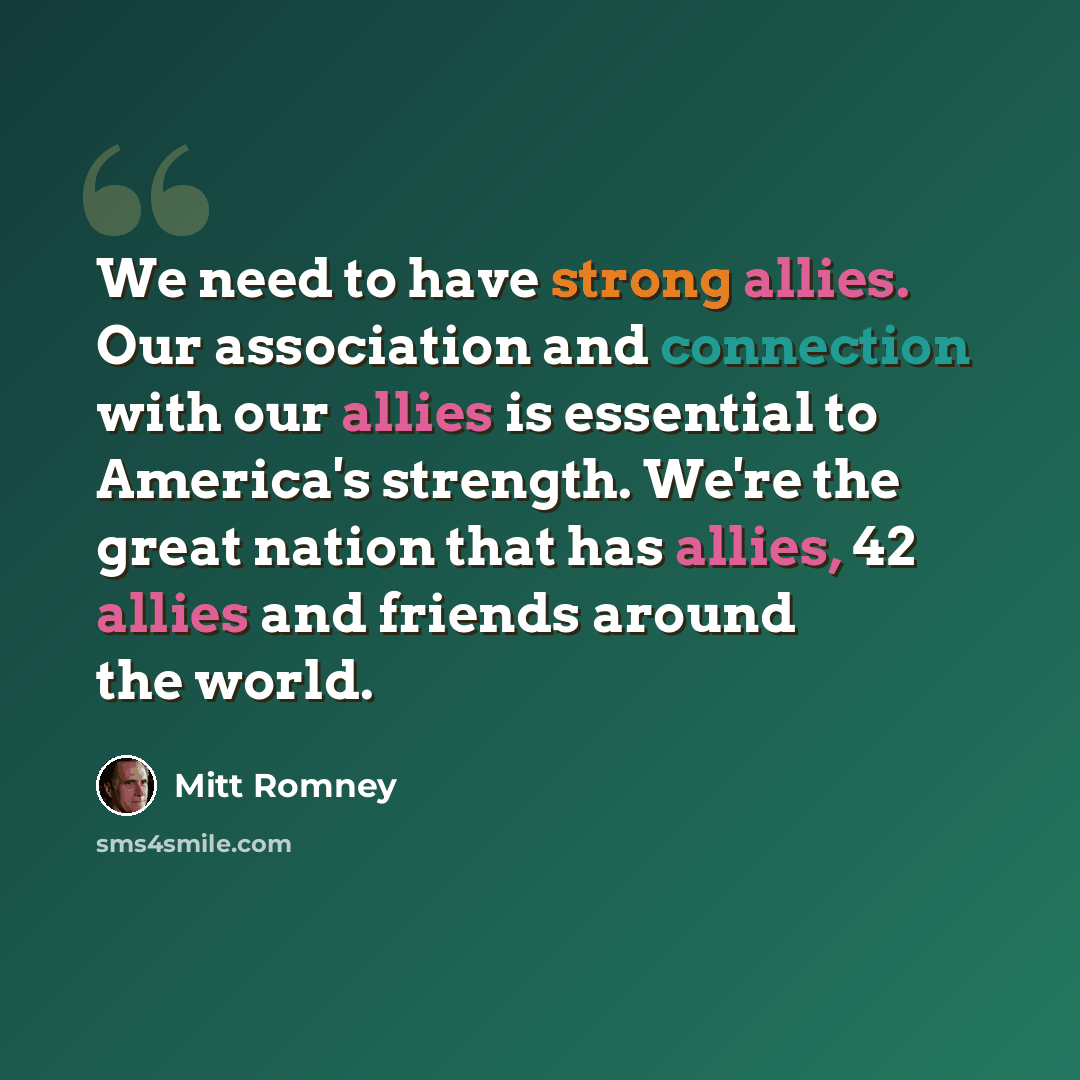 “We need to have strong allies. Our association and connection with our allies is essential to America's strength. We're the great nation that has allies, 42 allies and friends around the world.” quote by Mitt Romney