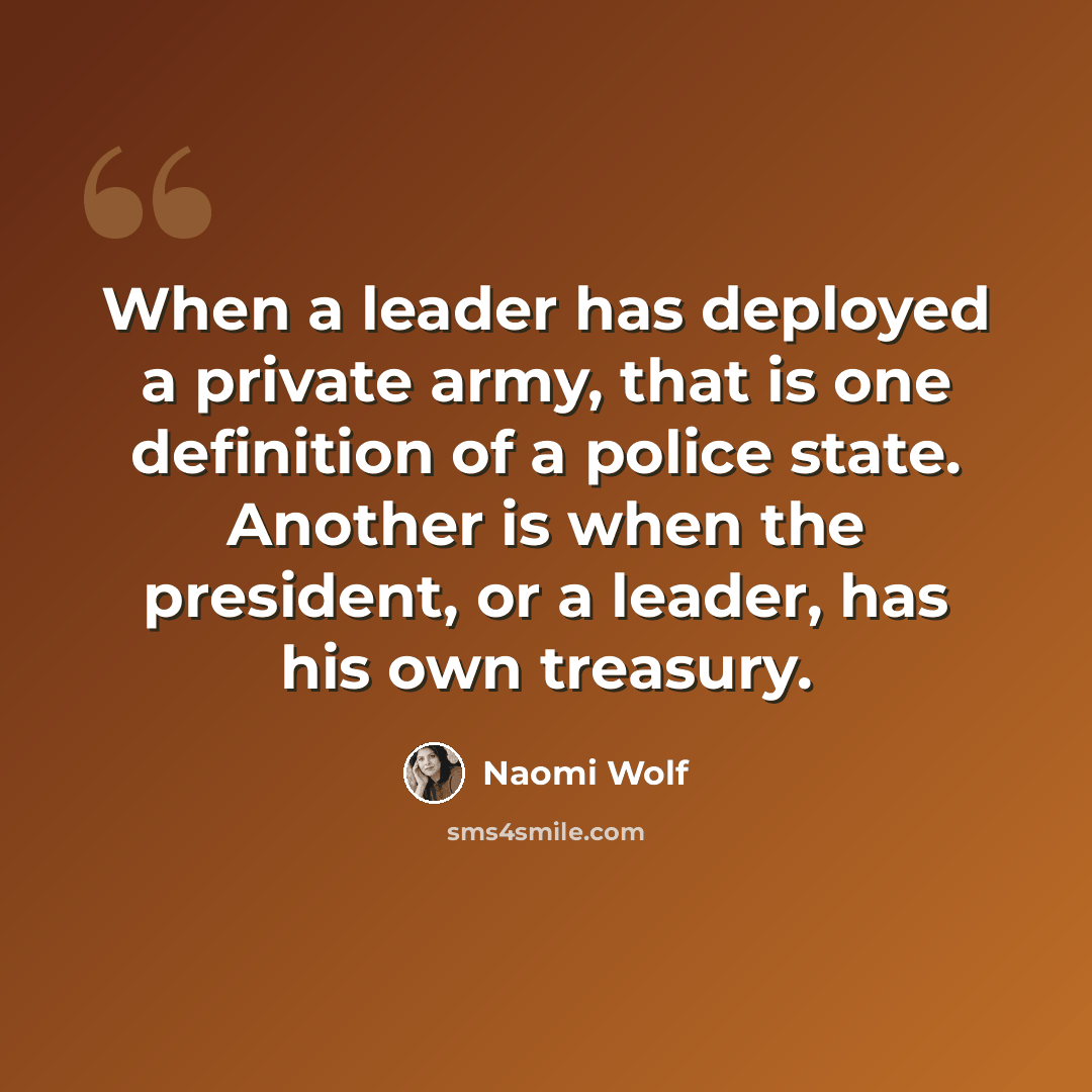 “When a leader has deployed a private army, that is one definition of a police state. Another is when the president, or a leader, has his own treasury.” quote by Naomi Wolf