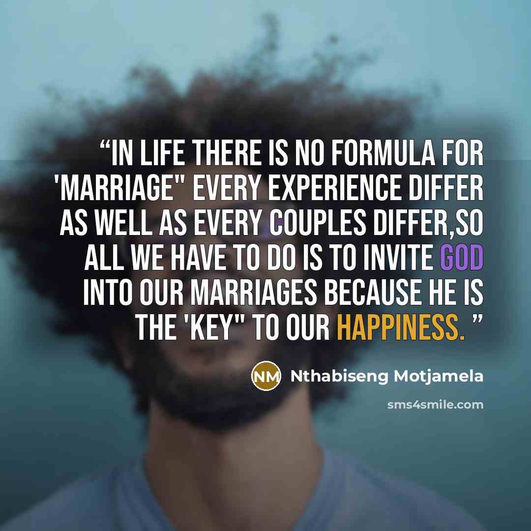 “In life there is no formula for 'Marriage" every experience differ as well as every couples differ,so all we have to do is to invite God into our marriages because he is the 'KEY" TO OUR HAPPINESS.” quote by Nthabiseng Motjamela