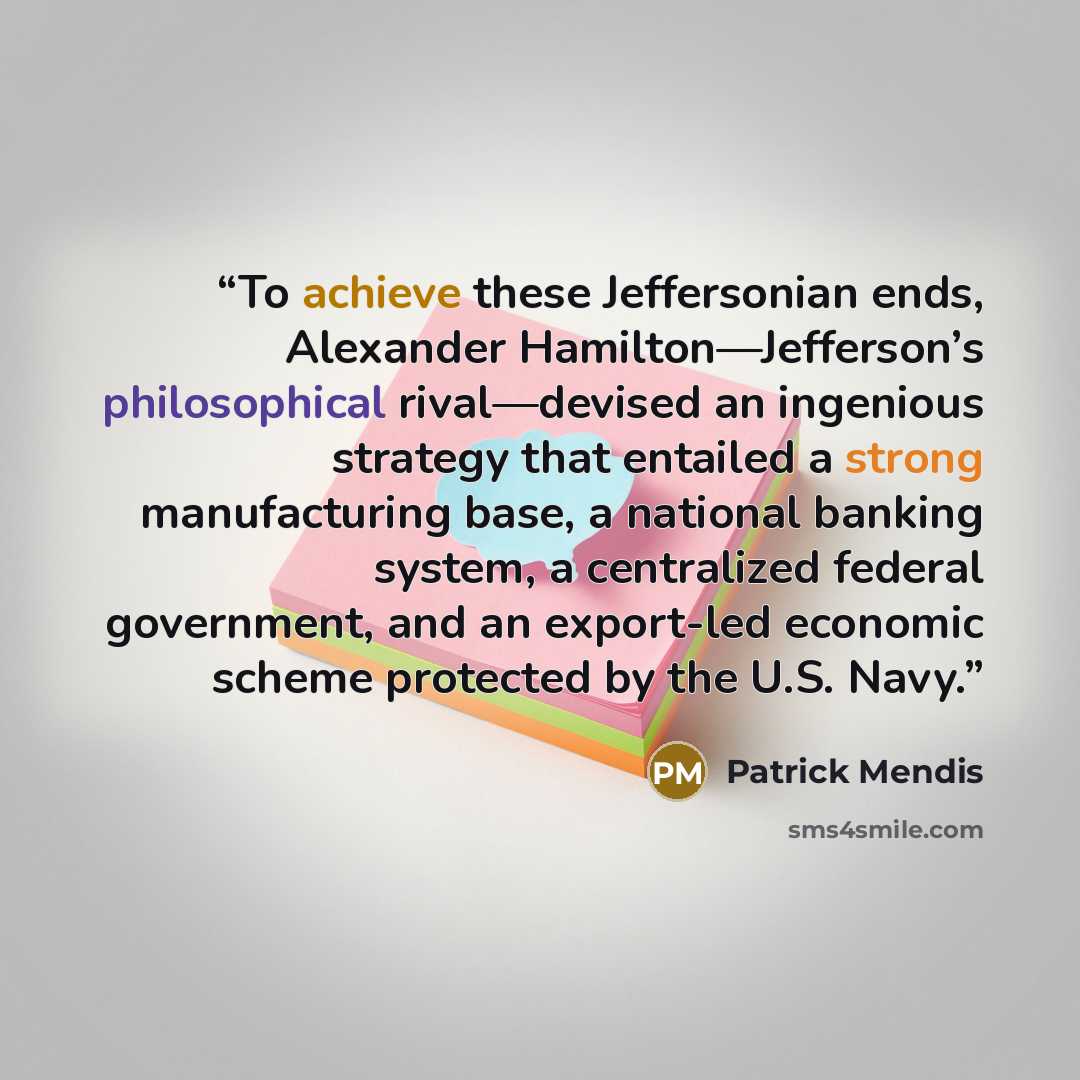 “To achieve these Jeffersonian ends, Alexander Hamilton—Jefferson’s philosophical rival—devised an ingenious strategy that entailed a strong manufacturing base, a national banking system, a centralized federal government, and an export-led economic scheme protected by the U.S. Navy.” quote by Patrick Mendis