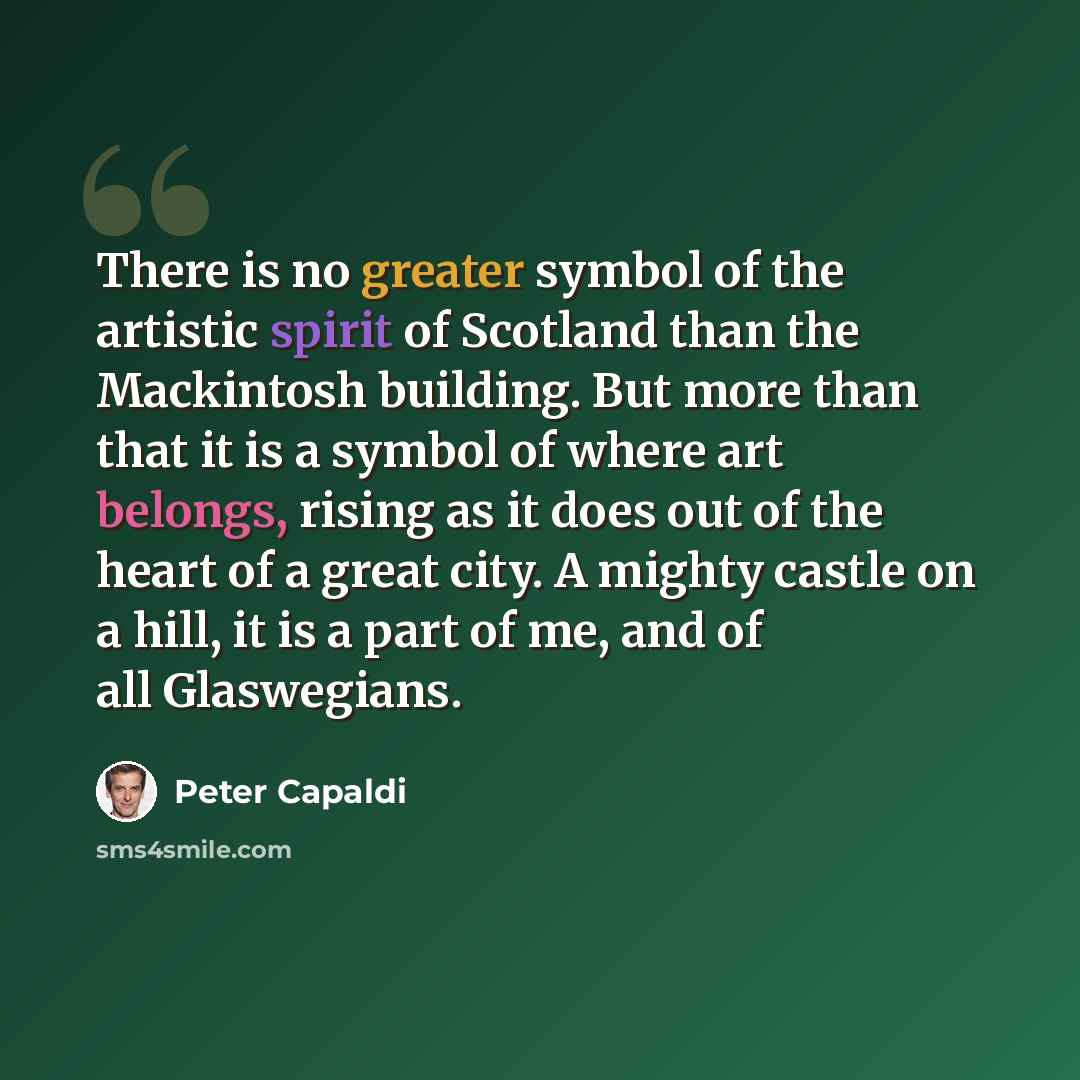 “There is no greater symbol of the artistic spirit of Scotland than the Mackintosh building. But more than that it is a symbol of where art belongs, rising as it does out of the heart of a great city. A mighty castle on a hill, it is a part of me, and of all Glaswegians.” quote by Peter Capaldi
