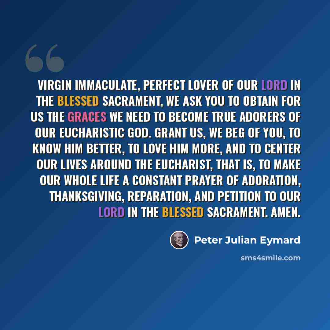 “Virgin Immaculate, perfect lover of Our Lord in the Blessed Sacrament, we ask you to obtain for us the graces we need to become true adorers of our Eucharistic God. Grant us, we beg of you, to know Him better, to love Him more, and to center our lives around the Eucharist, that is, to make our…” quote by Peter Julian Eymard