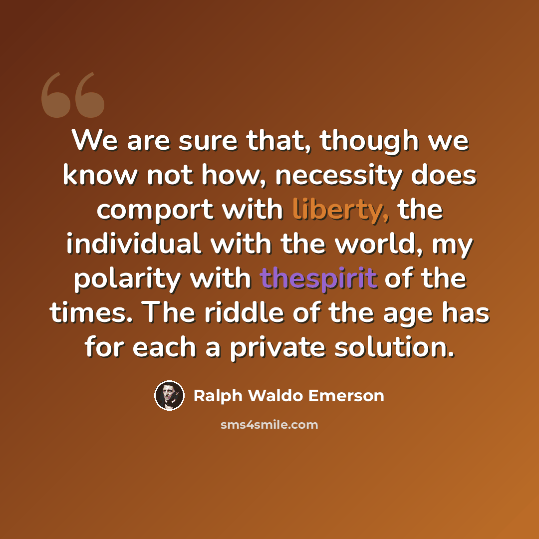 “We are sure that, though we know not how, necessity does comport with liberty, the individual with the world, my polarity with thespirit of the times. The riddle of the age has for each a private solution.” quote by Ralph Waldo Emerson