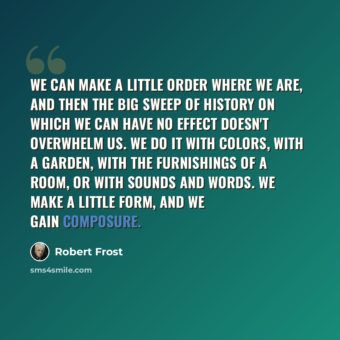 “We can make a little order where we are, and then the big sweep of history on which we can have no effect doesn't overwhelm us. We do it with colors, with a garden, with the furnishings of a room, or with sounds and words. We make a little form, and we gain composure.” quote by Robert Frost