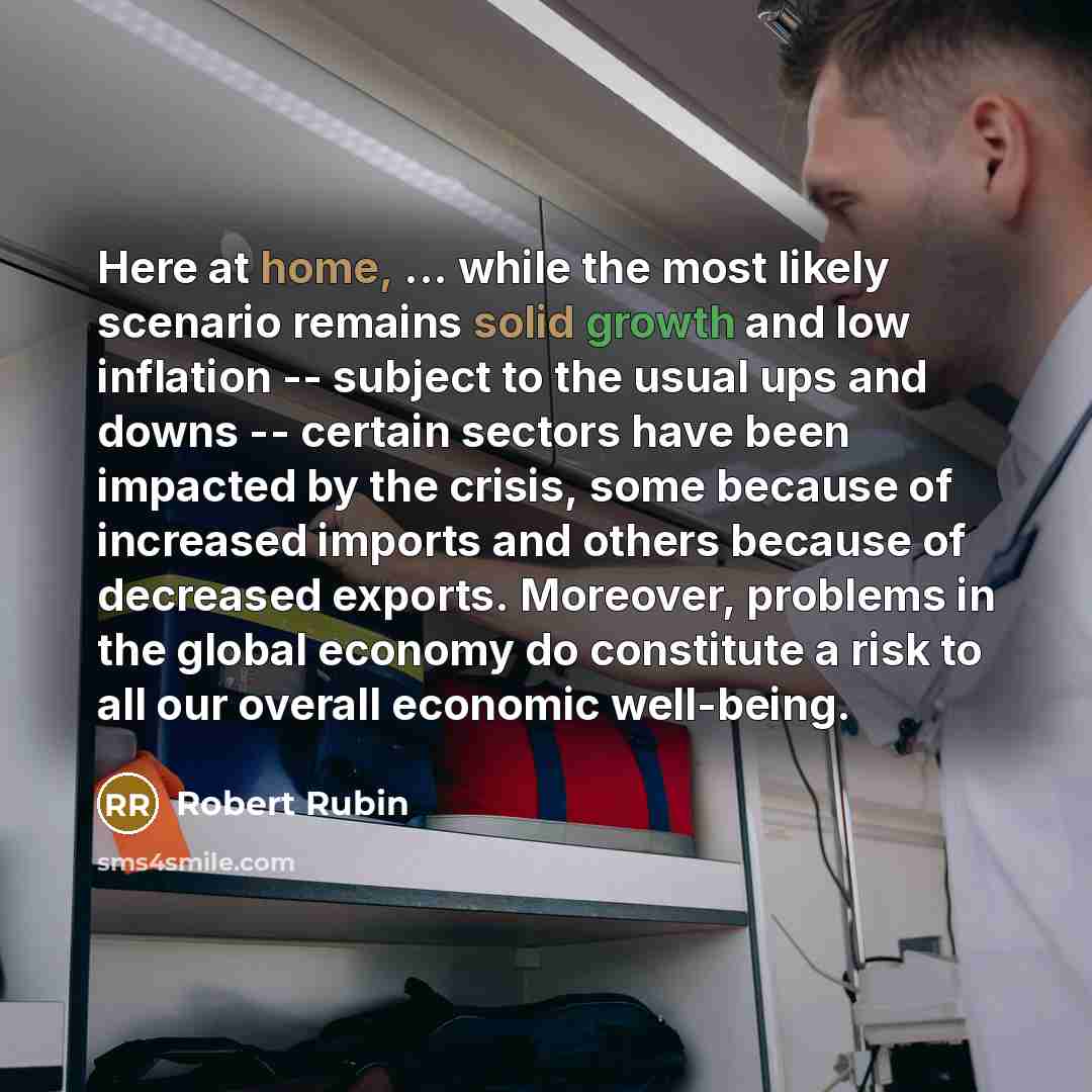 “Here at home, ... while the most likely scenario remains solid growth and low inflation -- subject to the usual ups and downs -- certain sectors have been impacted by the crisis, some because of increased imports and others because of decreased exports. Moreover, problems in the global economy do…” quote by Robert Rubin