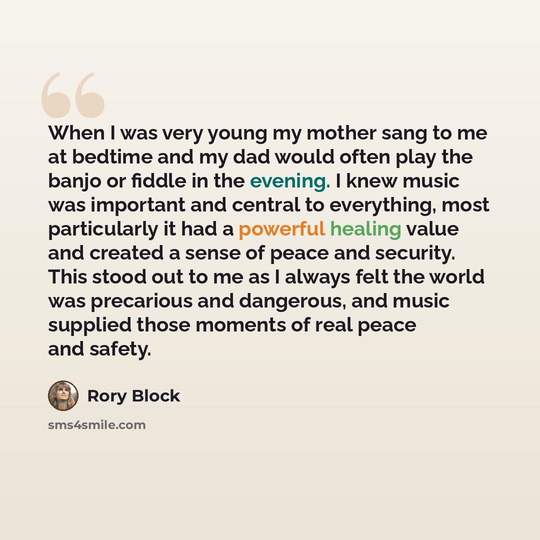 “When I was very young my mother sang to me at bedtime and my dad would often play the banjo or fiddle in the evening. I knew music was important and central to everything, most particularly it had a powerful healing value and created a sense of peace and security. This stood out to me as I always…” quote by Rory Block