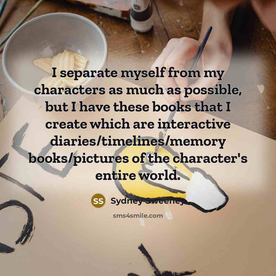 “I separate myself from my characters as much as possible, but I have these books that I create which are interactive diaries/timelines/memory books/pictures of the character's entire world.” quote by Sydney Sweeney