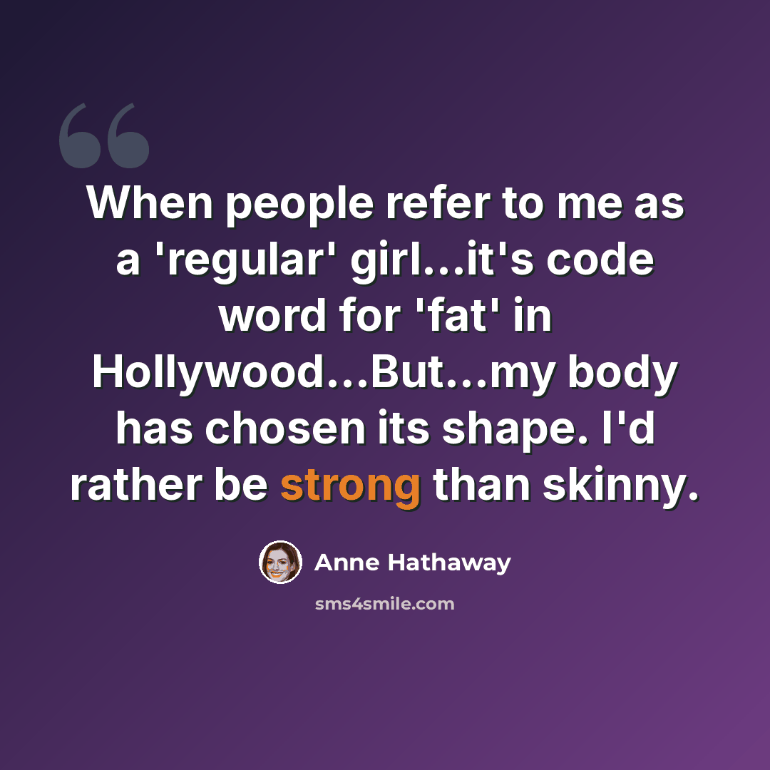 “When people refer to me as a 'regular' girl...it's code word for 'fat' in Hollywood…But...my body has chosen its shape. I'd rather be strong than skinny.” quote by Anne Hathaway