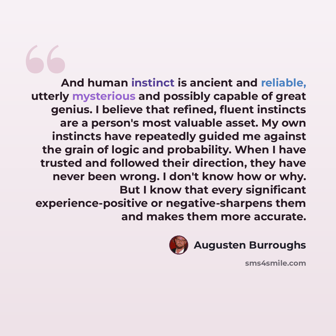 “And human instinct is ancient and reliable, utterly mysterious and possibly capable of great genius. I believe that refined, fluent instincts are a person's most valuable asset. My own instincts have repeatedly guided me against the grain of logic and probability. When I have trusted and followed…” quote by Augusten Burroughs