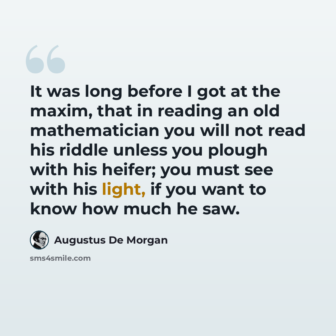 “It was long before I got at the maxim, that in reading an old mathematician you will not read his riddle unless you plough with his heifer; you must see with his light, if you want to know how much he saw.” quote by Augustus De Morgan
