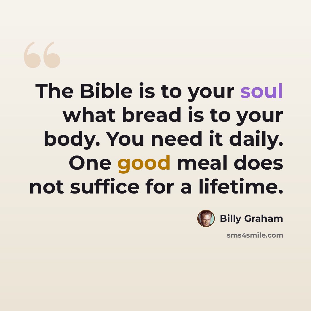 “The Bible is to your soul what bread is to your body. You need it daily. One good meal does not suffice for a lifetime.” quote by Billy Graham