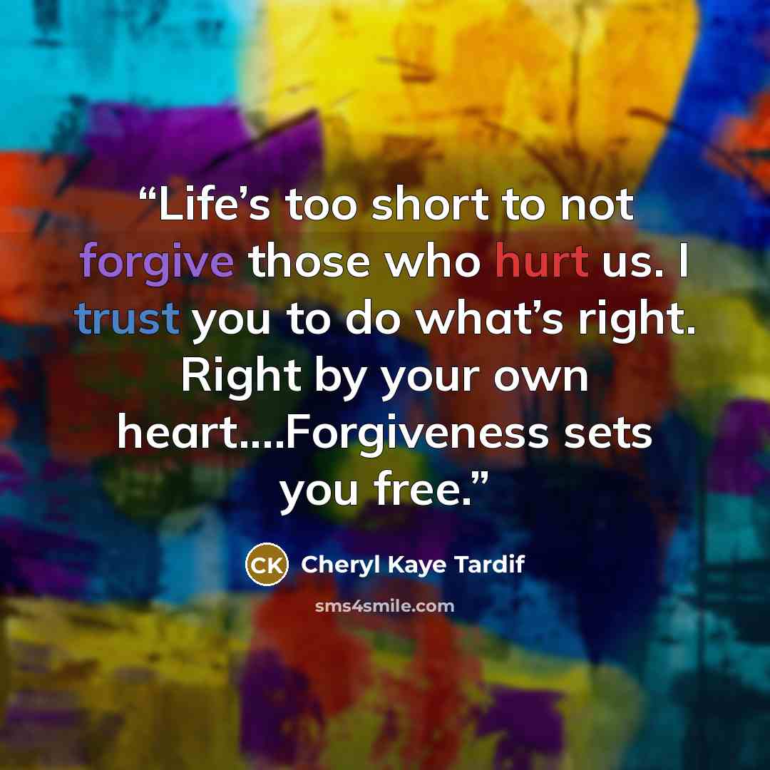 “Life’s too short to not forgive those who hurt us. I trust you to do what’s right. Right by your own heart.…Forgiveness sets you free.” quote by Cheryl Kaye Tardif