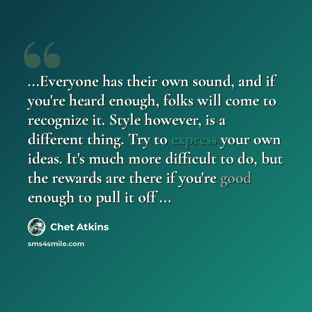 “...Everyone has their own sound, and if you're heard enough, folks will come to recognize it. Style however, is a different thing. Try to express your own ideas. It's much more difficult to do, but the rewards are there if you're good enough to pull it off ...” quote by Chet Atkins