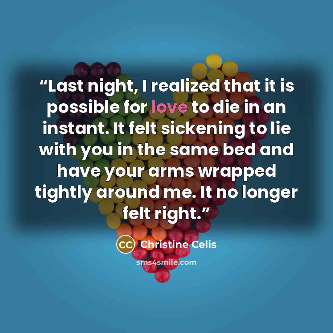 “Last night, I realized that it is possible for love to die in an instant. It felt sickening to lie with you in the same bed and have your arms wrapped tightly around me. It no longer felt right.” quote by Christine Celis