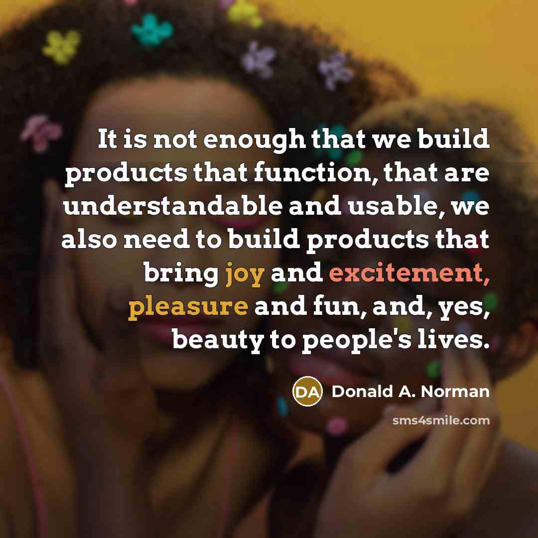 “It is not enough that we build products that function, that are understandable and usable, we also need to build products that bring joy and excitement, pleasure and fun, and, yes, beauty to people's lives.” quote by Donald A. Norman