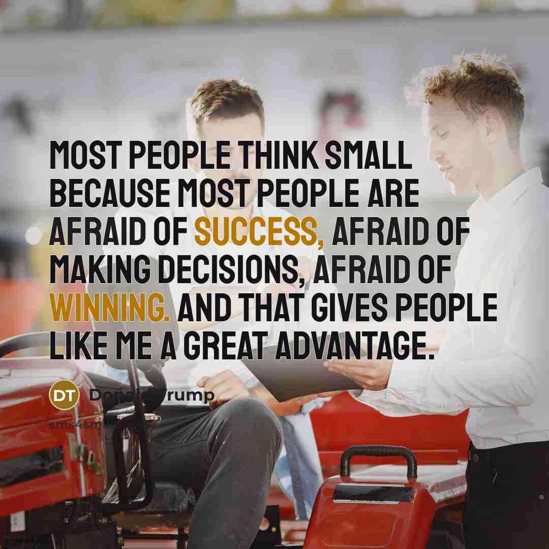 “Most people think small because most people are afraid of success, afraid of making decisions, afraid of winning. And that gives people like me a great advantage.” quote by Donald Trump