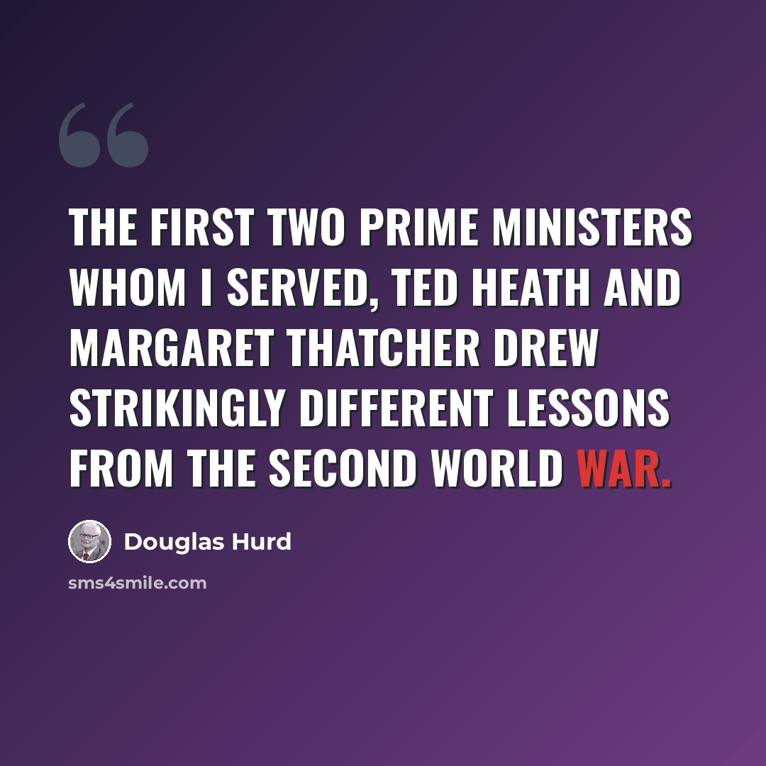 “The first two Prime Ministers whom I served, Ted Heath and Margaret Thatcher drew strikingly different lessons from the Second World War.” quote by Douglas Hurd