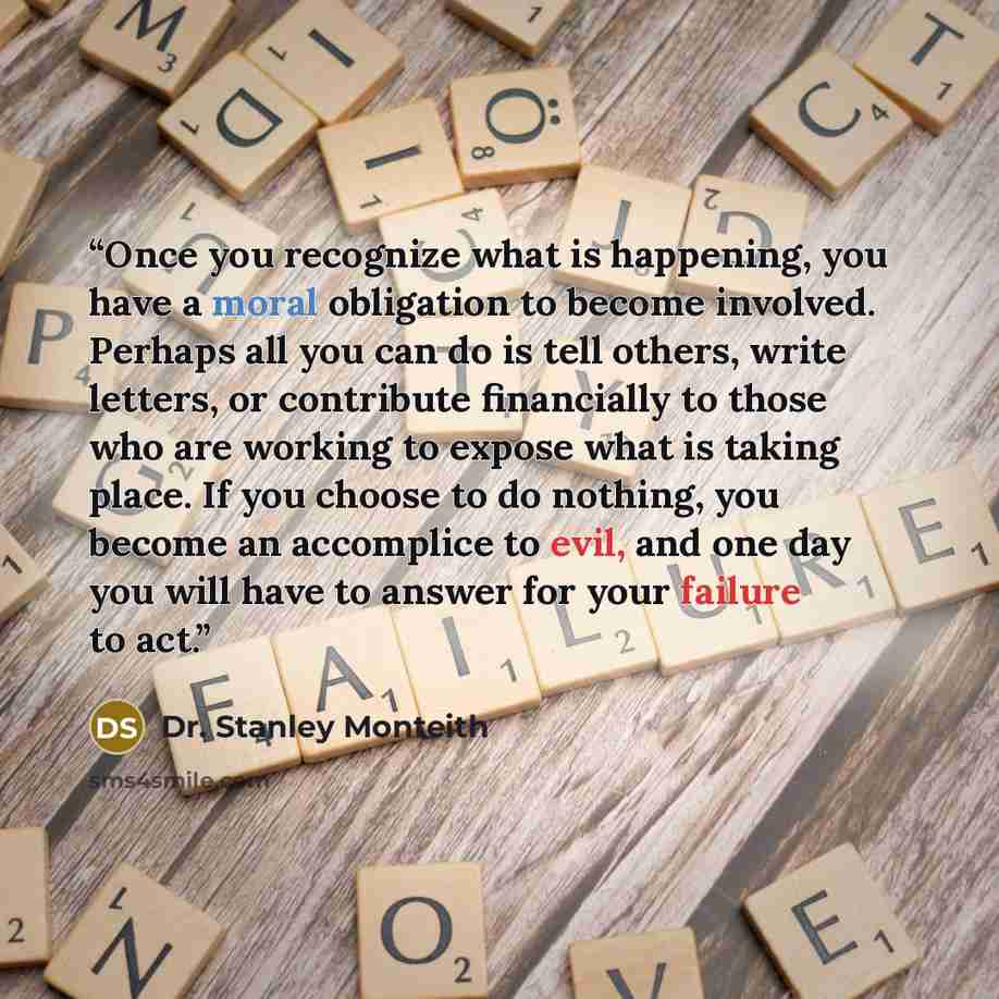 “Once you recognize what is happening, you have a moral obligation to become involved. Perhaps all you can do is tell others, write letters, or contribute financially to those who are working to expose what is taking place. If you choose to do nothing, you become an accomplice to evil, and one day…” quote by Dr. Stanley Monteith