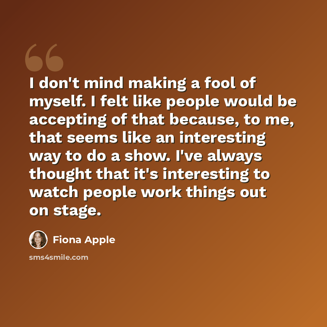 “I don't mind making a fool of myself. I felt like people would be accepting of that because, to me, that seems like an interesting way to do a show. I've always thought that it's interesting to watch people work things out on stage.” quote by Fiona Apple