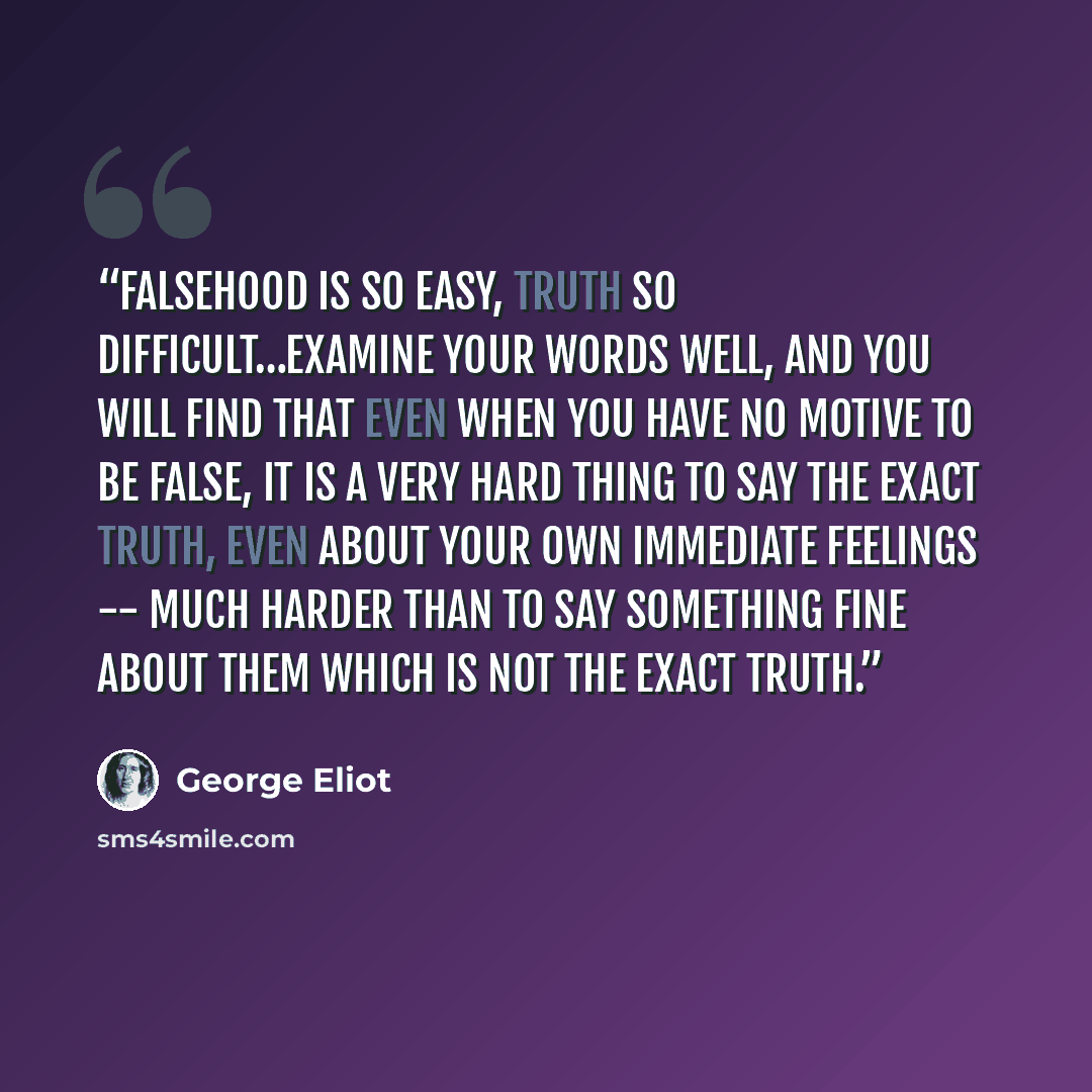 “Falsehood is so easy, truth so difficult…Examine your words well, and you will find that even when you have no motive to be false, it is a very hard thing to say the exact truth, even about your own immediate feelings -- much harder than to say something fine about them which is not the exact truth.” quote by George Eliot