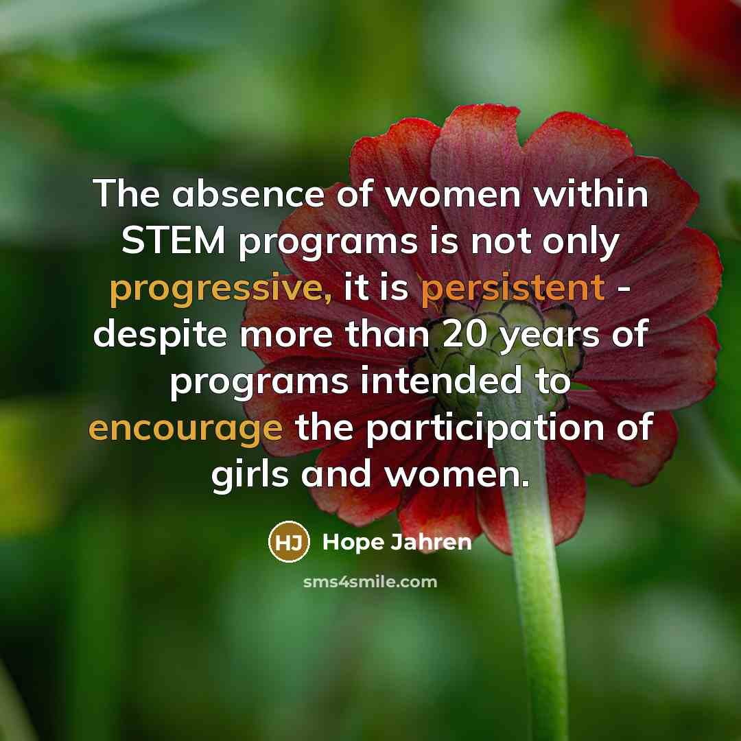 “The absence of women within STEM programs is not only progressive, it is persistent - despite more than 20 years of programs intended to encourage the participation of girls and women.” quote by Hope Jahren