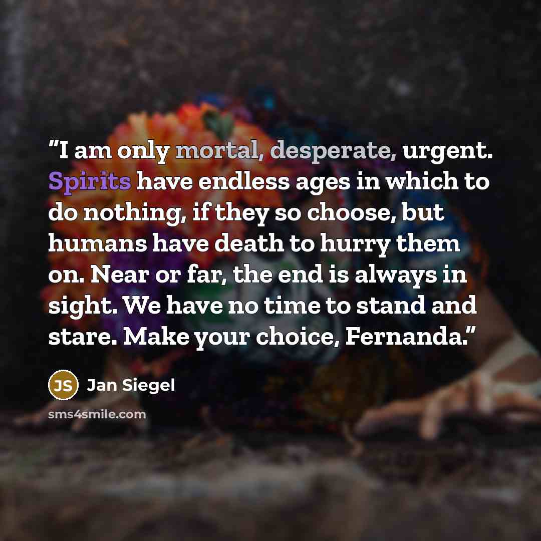 “I am only mortal, desperate, urgent. Spirits have endless ages in which to do nothing, if they so choose, but humans have death to hurry them on. Near or far, the end is always in sight. We have no time to stand and stare. Make your choice, Fernanda.” quote by Jan Siegel