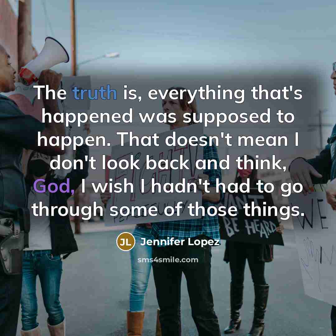 “The truth is, everything that's happened was supposed to happen. That doesn't mean I don't look back and think, God, I wish I hadn't had to go through some of those things.” quote by Jennifer Lopez