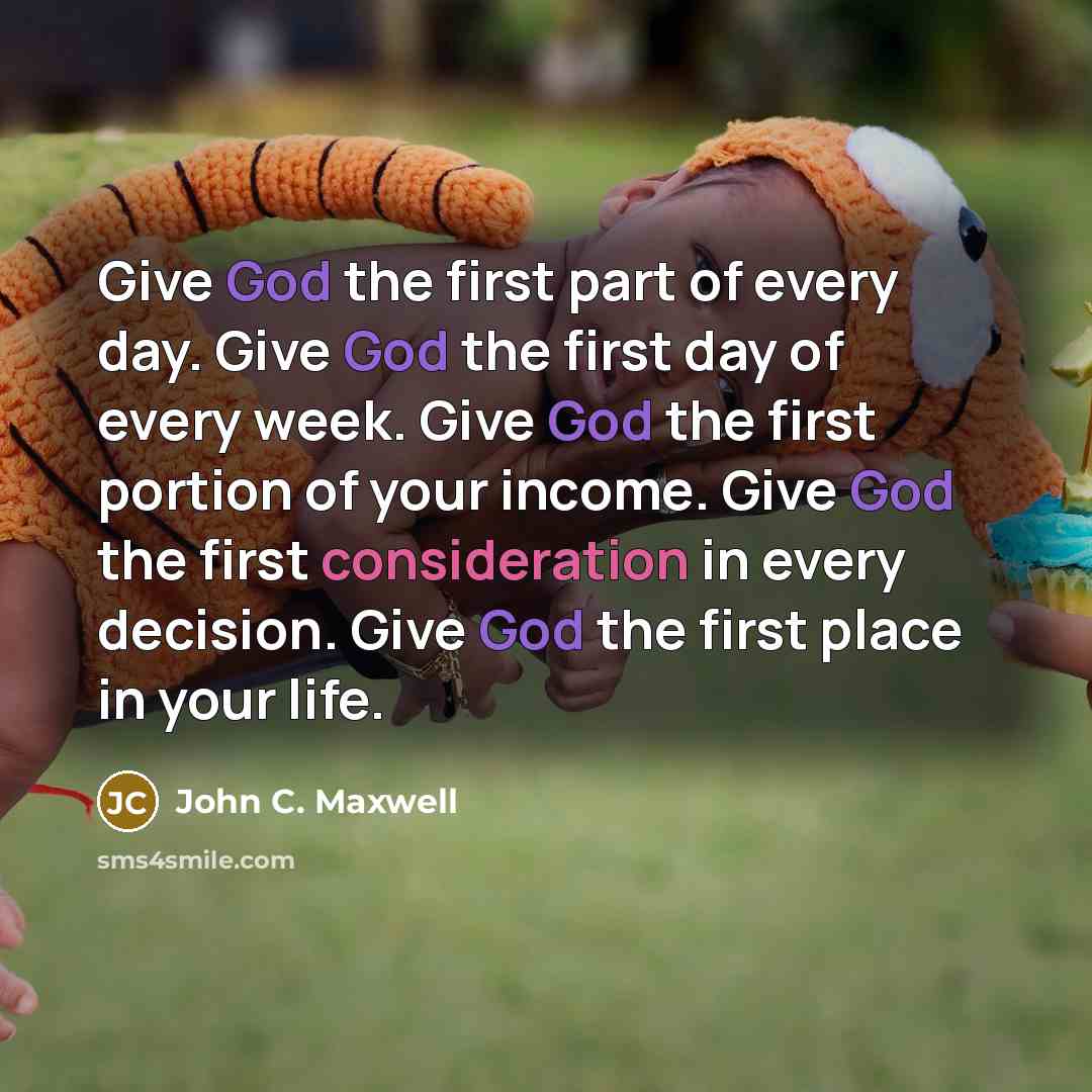 “Give God the first part of every day. Give God the first day of every week. Give God the first portion of your income. Give God the first consideration in every decision. Give God the first place in your life.” quote by John C. Maxwell