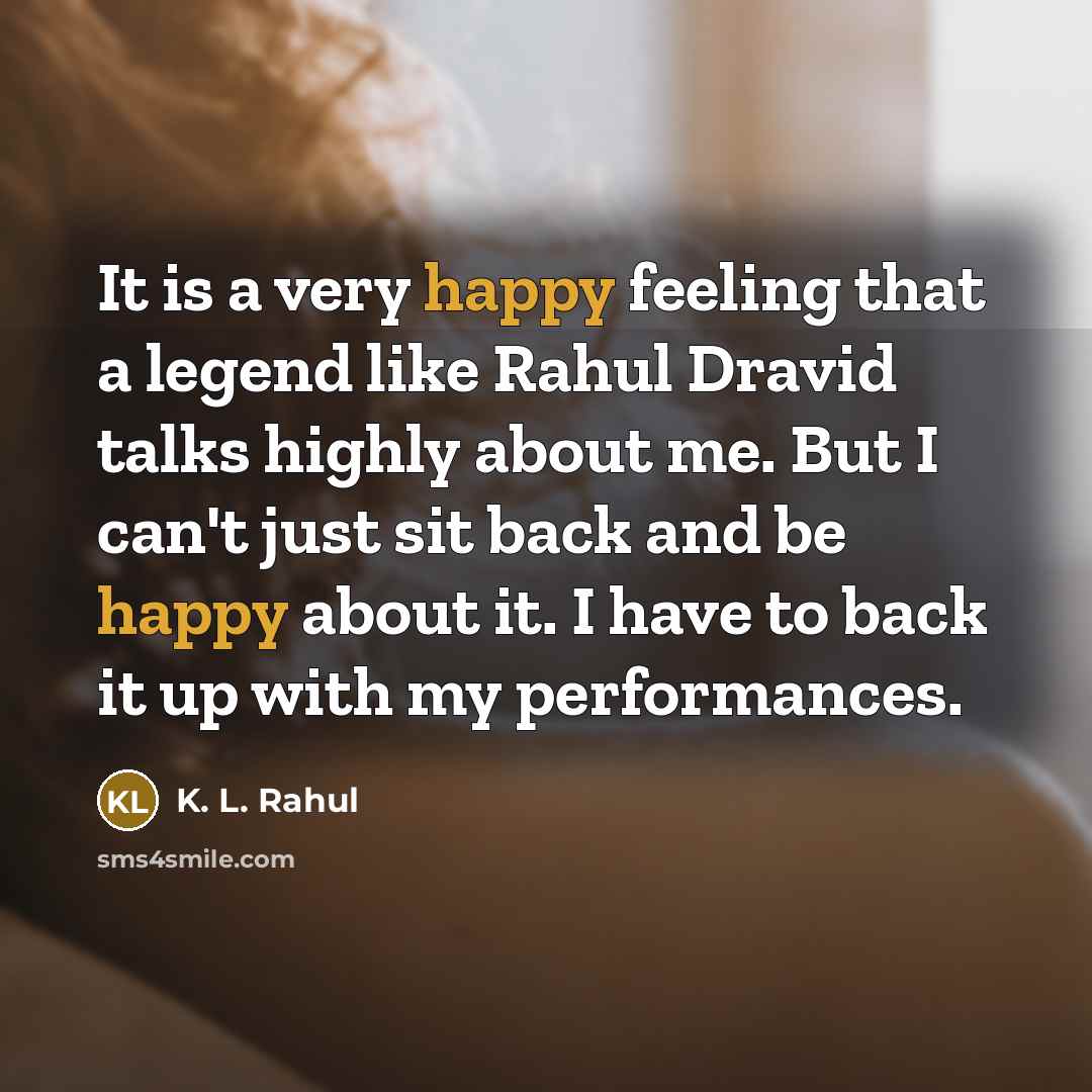 “It is a very happy feeling that a legend like Rahul Dravid talks highly about me. But I can't just sit back and be happy about it. I have to back it up with my performances.” quote by K. L. Rahul
