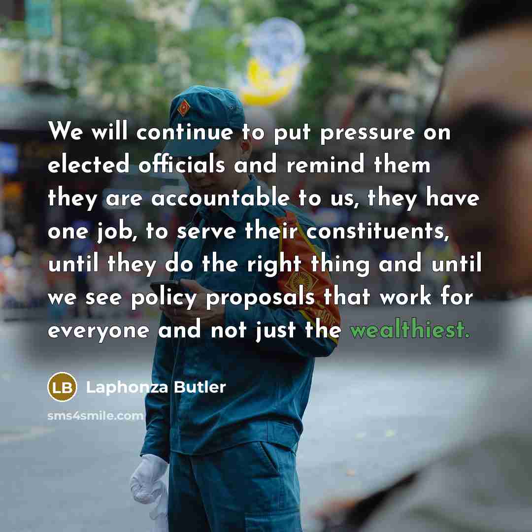 “We will continue to put pressure on elected officials and remind them they are accountable to us, they have one job, to serve their constituents, until they do the right thing and until we see policy proposals that work for everyone and not just the wealthiest.” quote by Laphonza Butler