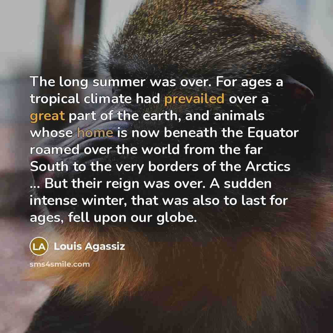 “The long summer was over. For ages a tropical climate had prevailed over a great part of the earth, and animals whose home is now beneath the Equator roamed over the world from the far South to the very borders of the Arctics ... But their reign was over. A sudden intense winter, that was also to…” quote by Louis Agassiz