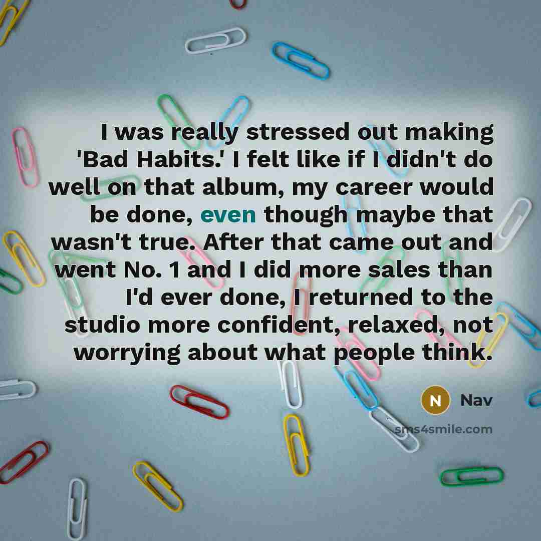 “I was really stressed out making 'Bad Habits.' I felt like if I didn't do well on that album, my career would be done, even though maybe that wasn't true. After that came out and went No. 1 and I did more sales than I'd ever done, I returned to the studio more confident, relaxed, not worrying…” quote by Nav