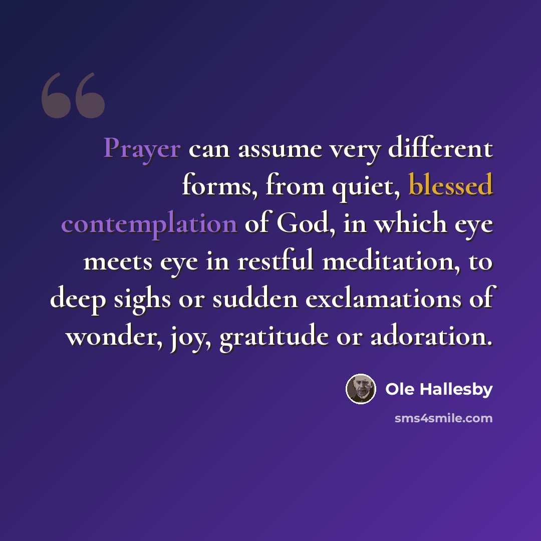 “Prayer can assume very different forms, from quiet, blessed contemplation of God, in which eye meets eye in restful meditation, to deep sighs or sudden exclamations of wonder, joy, gratitude or adoration.” quote by Ole Hallesby
