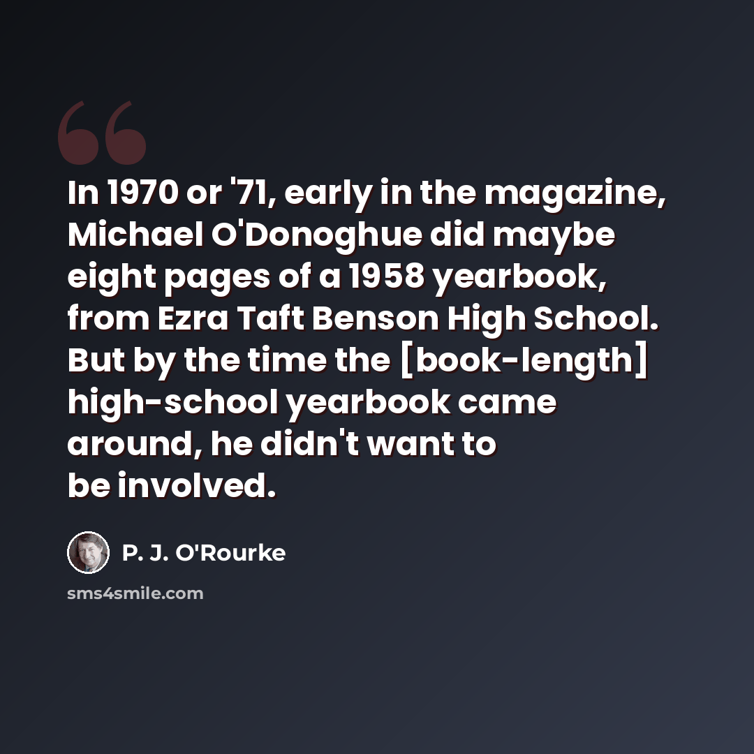 “In 1970 or '71, early in the magazine, Michael O'Donoghue did maybe eight pages of a 1958 yearbook, from Ezra Taft Benson High School. But by the time the [book-length] high-school yearbook came around, he didn't want to be involved.” quote by P. J. O'Rourke