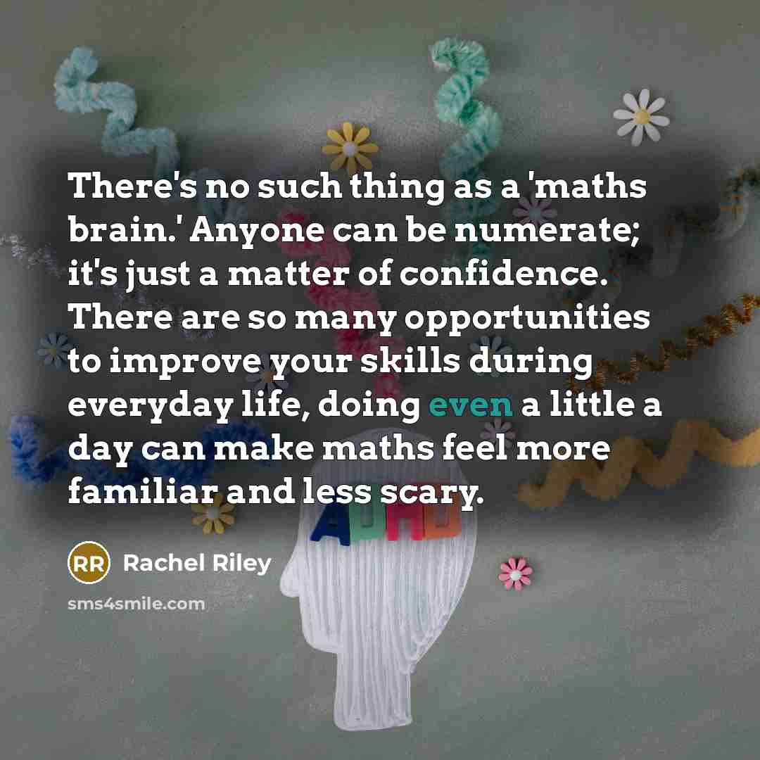 “There's no such thing as a 'maths brain.' Anyone can be numerate; it's just a matter of confidence. There are so many opportunities to improve your skills during everyday life, doing even a little a day can make maths feel more familiar and less scary.” quote by Rachel Riley