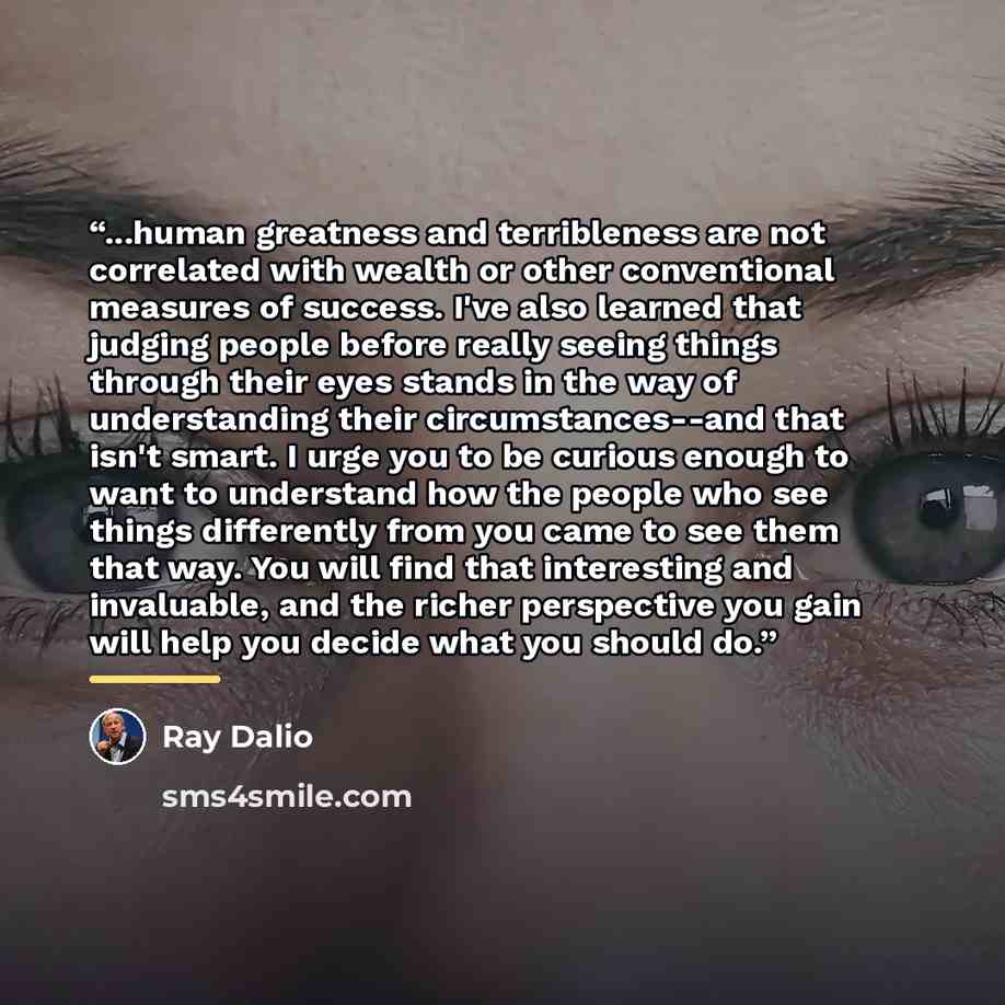 “...human greatness and terribleness are not correlated with wealth or other conventional measures of success. I've also learned that judging people before really seeing things through their eyes stands in the way of understanding their circumstances--and that isn't smart. I urge you to be curious…” quote by Ray Dalio