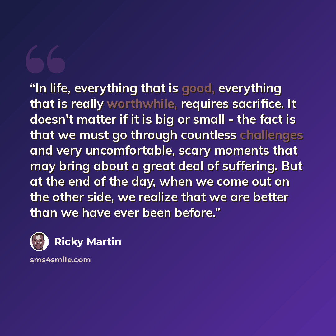 “In life, everything that is good, everything that is really worthwhile, requires sacrifice. It doesn't matter if it is big or small - the fact is that we must go through countless challenges and very uncomfortable, scary moments that may bring about a great deal of suffering. But at the end of the…” quote by Ricky Martin