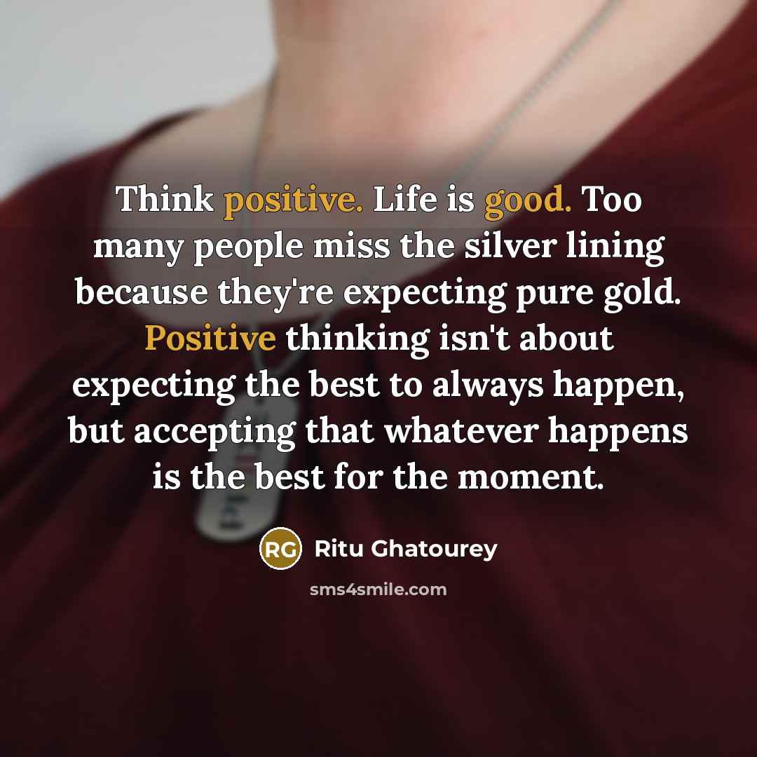 “Think positive. Life is good. Too many people miss the silver lining because they're expecting pure gold. Positive thinking isn't about expecting the best to always happen, but accepting that whatever happens is the best for the moment.” quote by Ritu Ghatourey