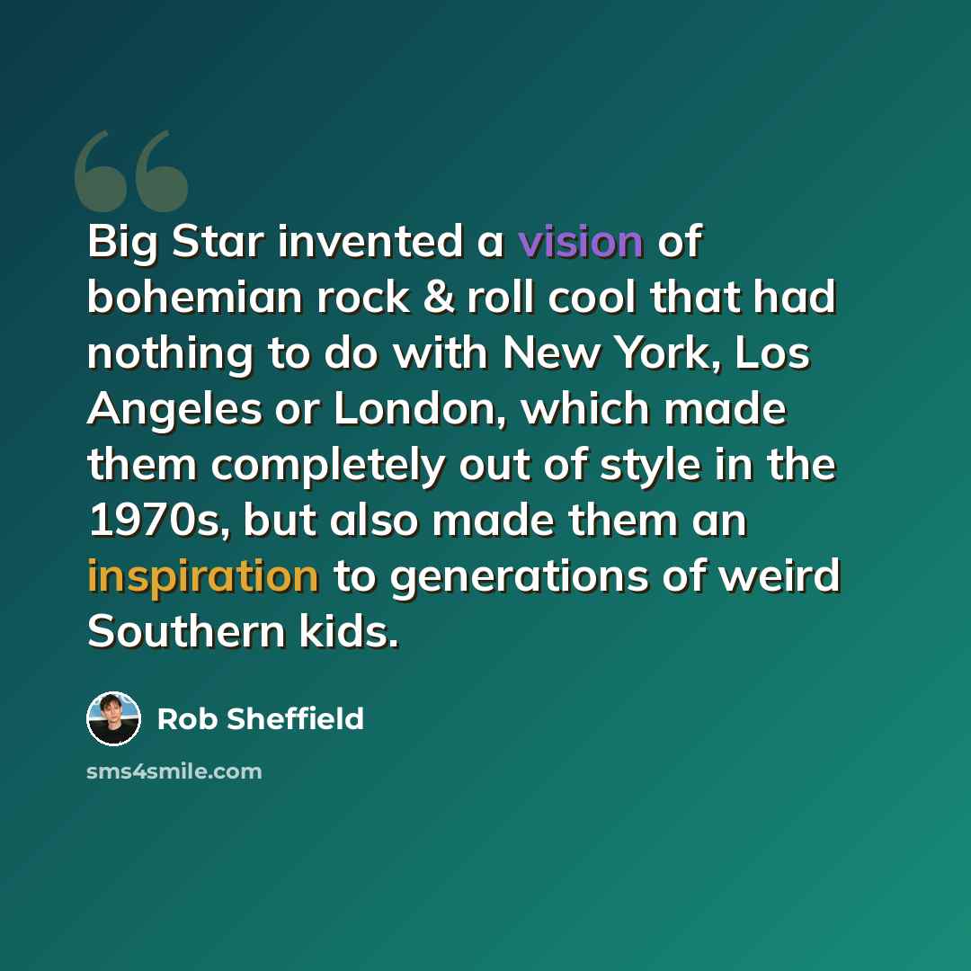 “Big Star invented a vision of bohemian rock & roll cool that had nothing to do with New York, Los Angeles or London, which made them completely out of style in the 1970s, but also made them an inspiration to generations of weird Southern kids.” quote by Rob Sheffield